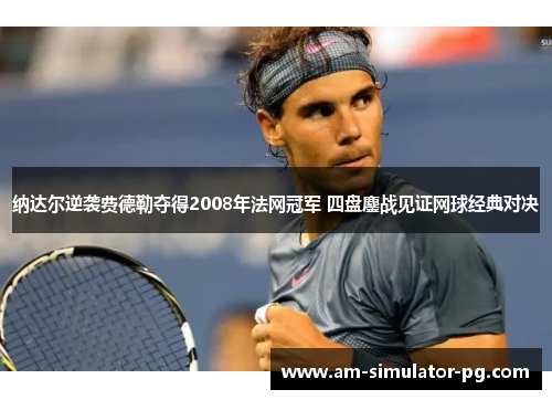 纳达尔逆袭费德勒夺得2008年法网冠军 四盘鏖战见证网球经典对决
