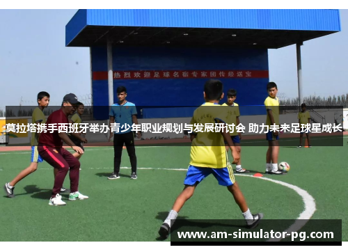 莫拉塔携手西班牙举办青少年职业规划与发展研讨会 助力未来足球星成长