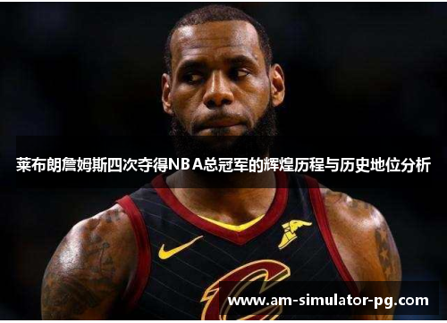 莱布朗詹姆斯四次夺得NBA总冠军的辉煌历程与历史地位分析