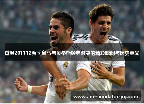 重温201112赛季皇马与贝蒂斯经典对决的精彩瞬间与历史意义