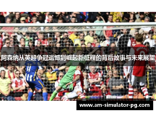 阿森纳从英超争冠遗憾到崛起新征程的背后故事与未来展望