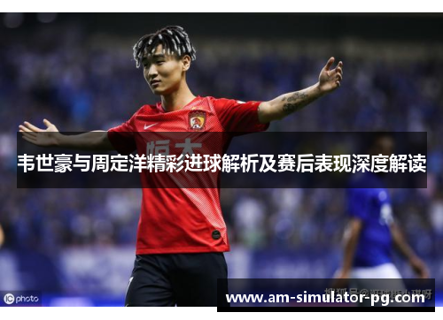 韦世豪与周定洋精彩进球解析及赛后表现深度解读