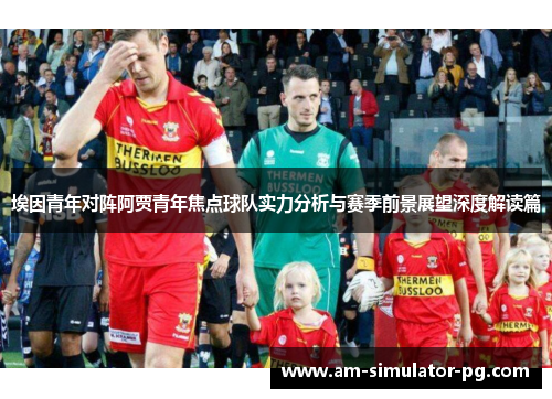 埃因青年对阵阿贾青年焦点球队实力分析与赛季前景展望深度解读篇