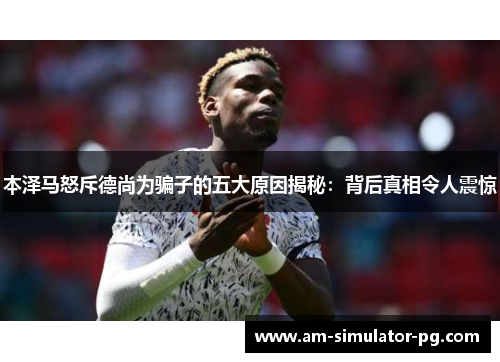 本泽马怒斥德尚为骗子的五大原因揭秘：背后真相令人震惊