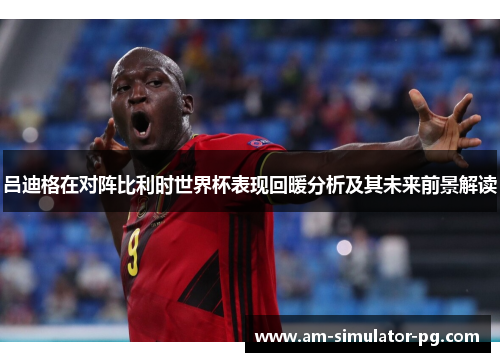 吕迪格在对阵比利时世界杯表现回暖分析及其未来前景解读