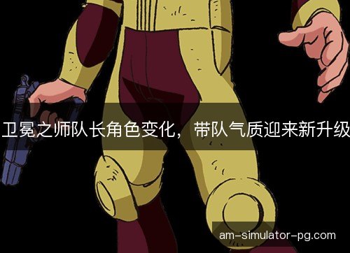 卫冕之师队长角色变化，带队气质迎来新升级
